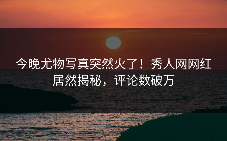 今晚尤物写真突然火了！秀人网网红居然揭秘，评论数破万