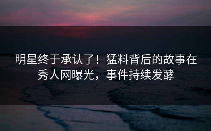 明星终于承认了！猛料背后的故事在秀人网曝光，事件持续发酵