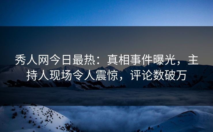 秀人网今日最热：真相事件曝光，主持人现场令人震惊，评论数破万