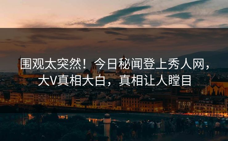 围观太突然！今日秘闻登上秀人网，大V真相大白，真相让人瞠目