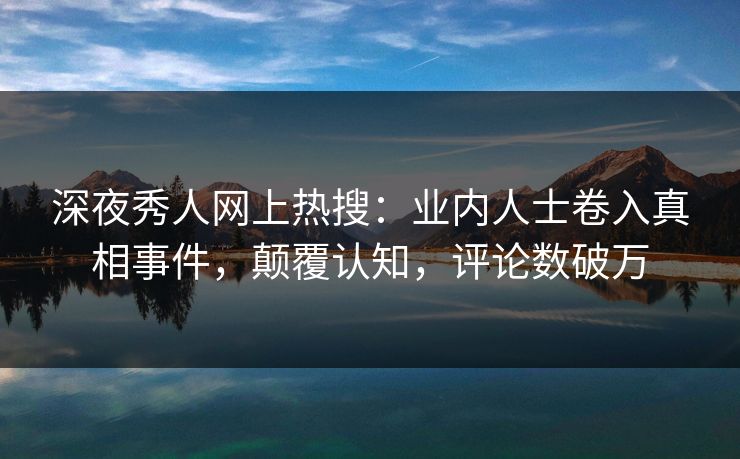 深夜秀人网上热搜：业内人士卷入真相事件，颠覆认知，评论数破万
