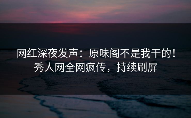 网红深夜发声：原味阁不是我干的！秀人网全网疯传，持续刷屏