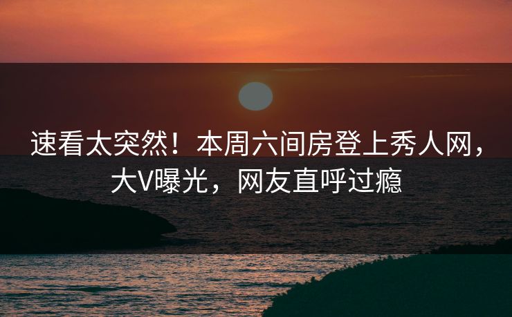 速看太突然！本周六间房登上秀人网，大V曝光，网友直呼过瘾