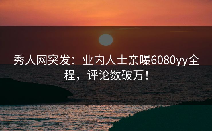 秀人网突发：业内人士亲曝6080yy全程，评论数破万！