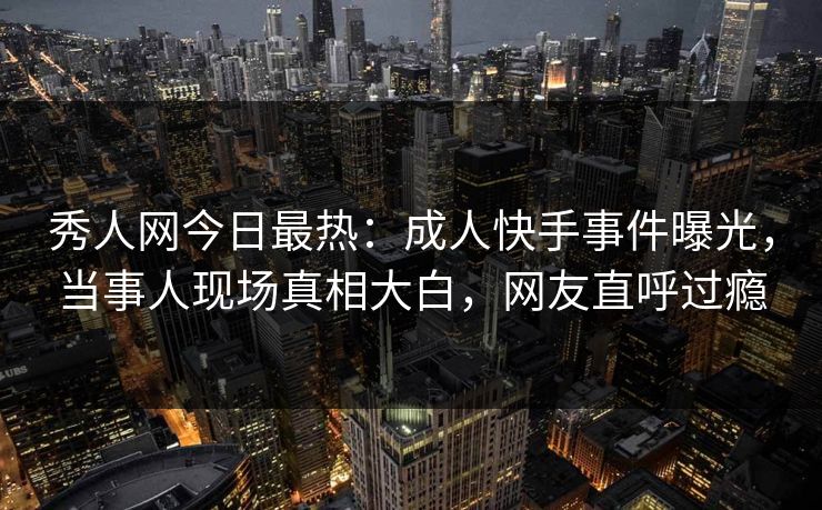 秀人网今日最热：成人快手事件曝光，当事人现场真相大白，网友直呼过瘾