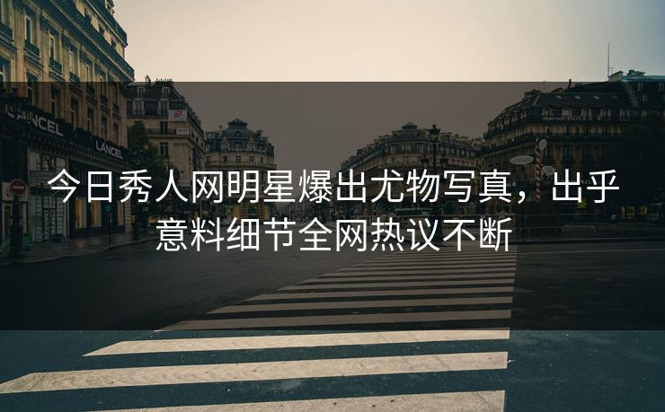 今日秀人网明星爆出尤物写真，出乎意料细节全网热议不断