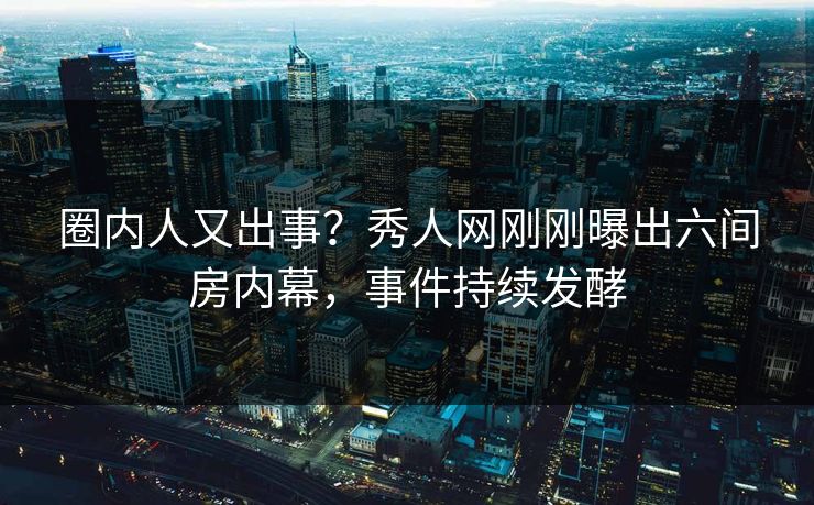 圈内人又出事？秀人网刚刚曝出六间房内幕，事件持续发酵
