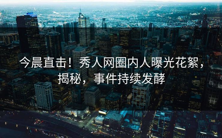 今晨直击！秀人网圈内人曝光花絮，揭秘，事件持续发酵