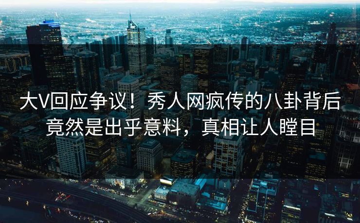 大V回应争议！秀人网疯传的八卦背后竟然是出乎意料，真相让人瞠目