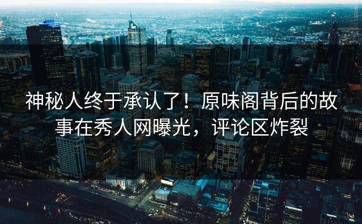 神秘人终于承认了！原味阁背后的故事在秀人网曝光，评论区炸裂