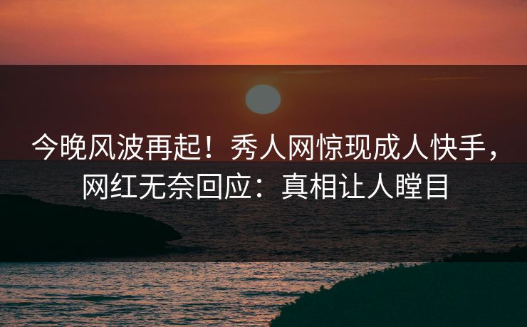 今晚风波再起！秀人网惊现成人快手，网红无奈回应：真相让人瞠目