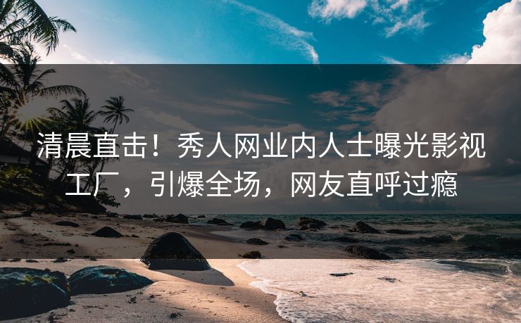 清晨直击！秀人网业内人士曝光影视工厂，引爆全场，网友直呼过瘾