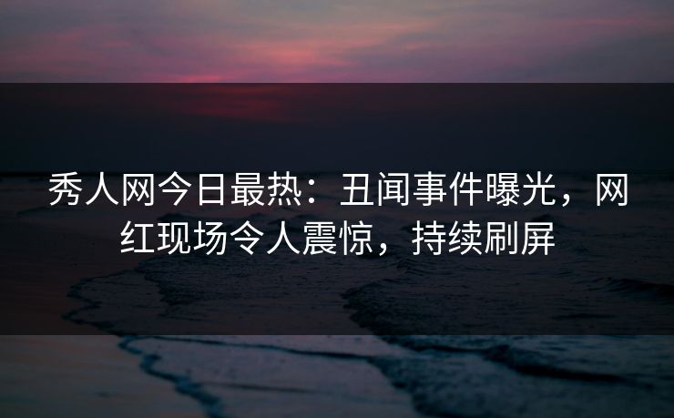 秀人网今日最热：丑闻事件曝光，网红现场令人震惊，持续刷屏