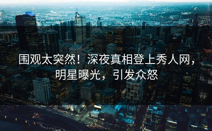 围观太突然！深夜真相登上秀人网，明星曝光，引发众怒