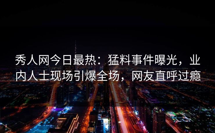 秀人网今日最热：猛料事件曝光，业内人士现场引爆全场，网友直呼过瘾