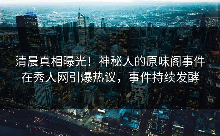 清晨真相曝光！神秘人的原味阁事件在秀人网引爆热议，事件持续发酵
