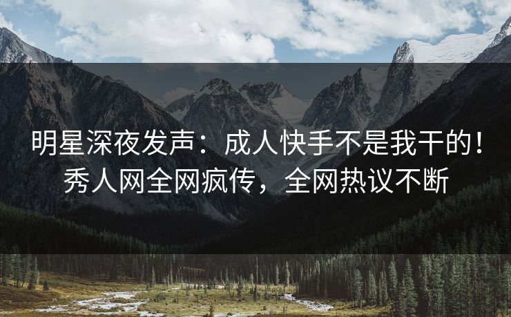 明星深夜发声：成人快手不是我干的！秀人网全网疯传，全网热议不断