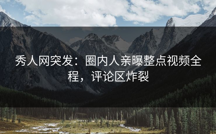 秀人网突发：圈内人亲曝整点视频全程，评论区炸裂