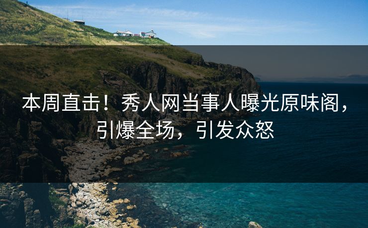 本周直击！秀人网当事人曝光原味阁，引爆全场，引发众怒