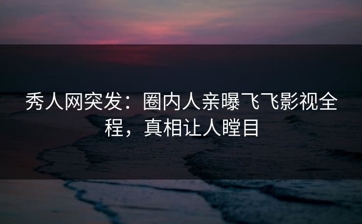 秀人网突发：圈内人亲曝飞飞影视全程，真相让人瞠目