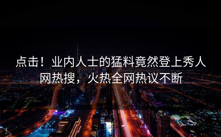 点击！业内人士的猛料竟然登上秀人网热搜，火热全网热议不断