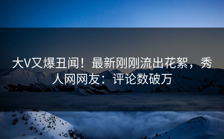大V又爆丑闻！最新刚刚流出花絮，秀人网网友：评论数破万