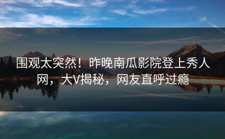 围观太突然！昨晚南瓜影院登上秀人网，大V揭秘，网友直呼过瘾