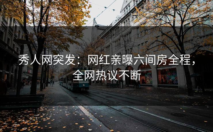 秀人网突发：网红亲曝六间房全程，全网热议不断