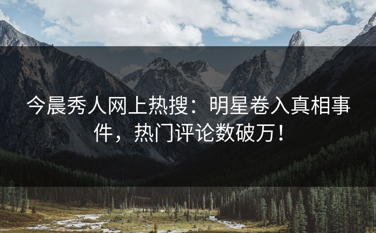 今晨秀人网上热搜：明星卷入真相事件，热门评论数破万！