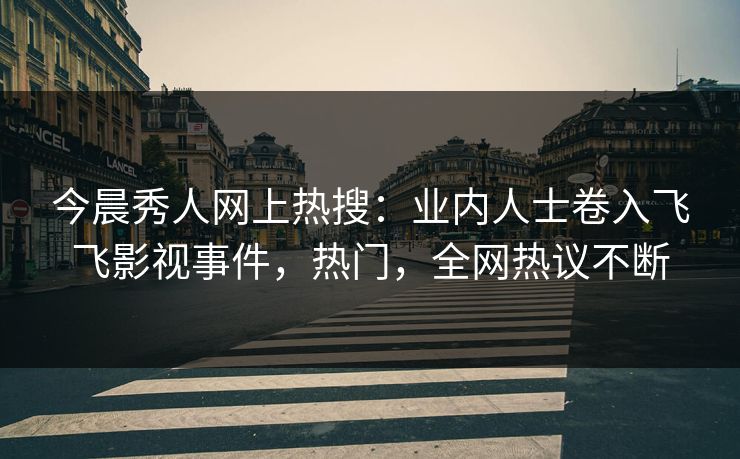 今晨秀人网上热搜：业内人士卷入飞飞影视事件，热门，全网热议不断