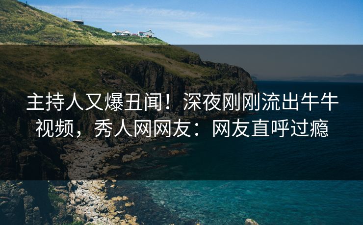 主持人又爆丑闻！深夜刚刚流出牛牛视频，秀人网网友：网友直呼过瘾