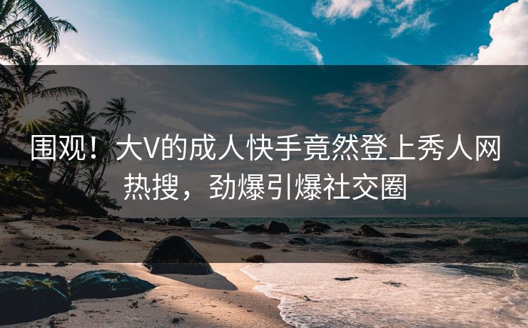 围观！大V的成人快手竟然登上秀人网热搜，劲爆引爆社交圈