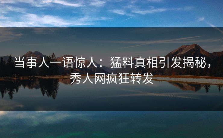 当事人一语惊人：猛料真相引发揭秘，秀人网疯狂转发