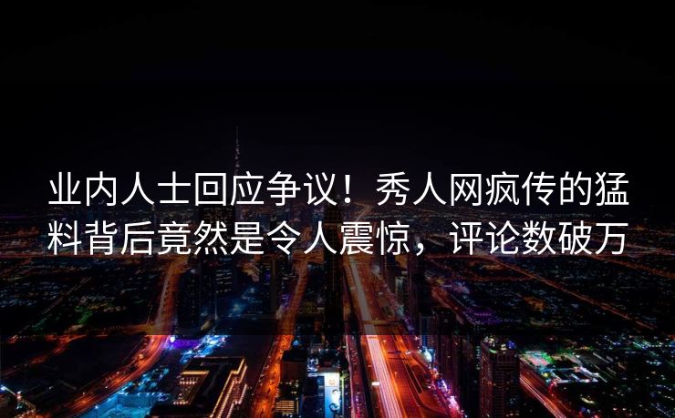 业内人士回应争议！秀人网疯传的猛料背后竟然是令人震惊，评论数破万