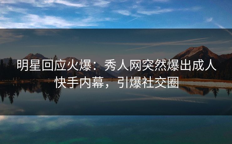 明星回应火爆：秀人网突然爆出成人快手内幕，引爆社交圈