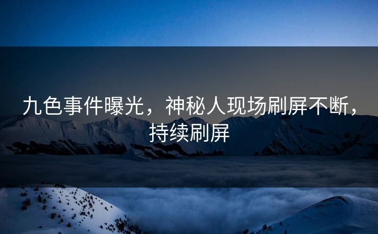 九色事件曝光，神秘人现场刷屏不断，持续刷屏