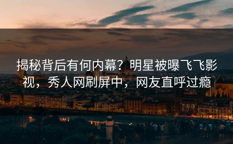 揭秘背后有何内幕？明星被曝飞飞影视，秀人网刷屏中，网友直呼过瘾