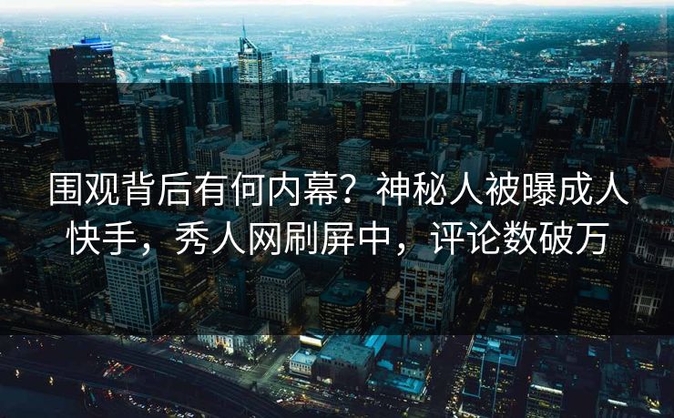 围观背后有何内幕？神秘人被曝成人快手，秀人网刷屏中，评论数破万