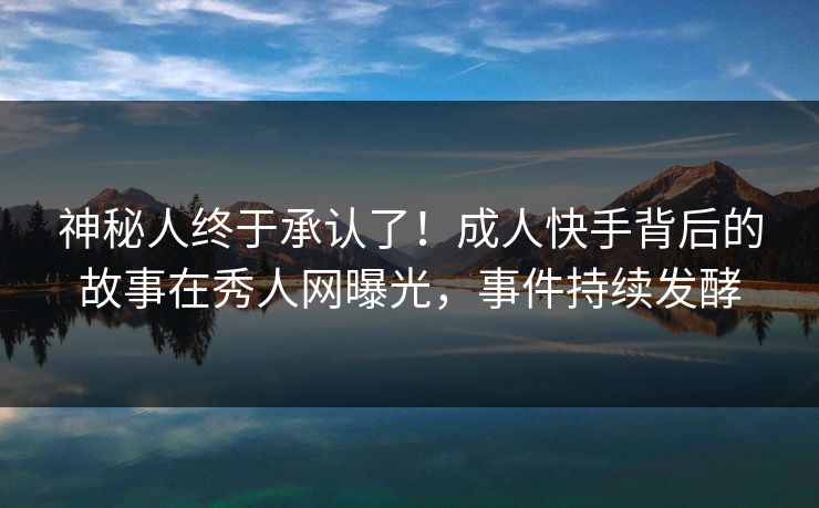 神秘人终于承认了！成人快手背后的故事在秀人网曝光，事件持续发酵
