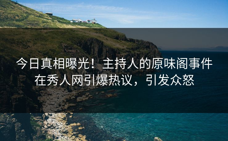 今日真相曝光！主持人的原味阁事件在秀人网引爆热议，引发众怒