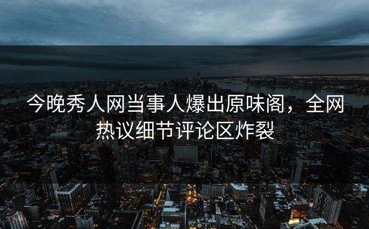 今晚秀人网当事人爆出原味阁，全网热议细节评论区炸裂