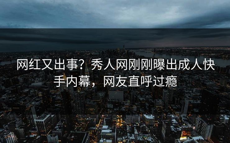 网红又出事？秀人网刚刚曝出成人快手内幕，网友直呼过瘾