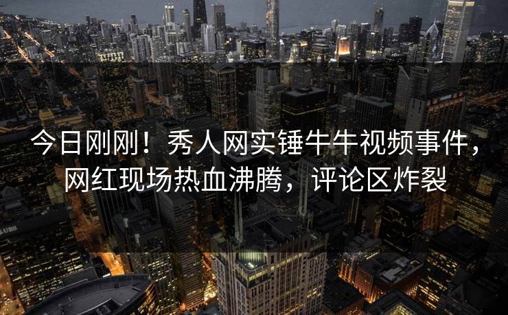 今日刚刚！秀人网实锤牛牛视频事件，网红现场热血沸腾，评论区炸裂