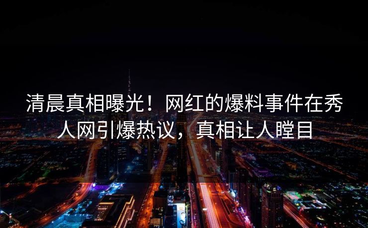 清晨真相曝光！网红的爆料事件在秀人网引爆热议，真相让人瞠目
