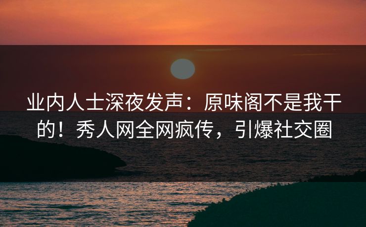 业内人士深夜发声：原味阁不是我干的！秀人网全网疯传，引爆社交圈