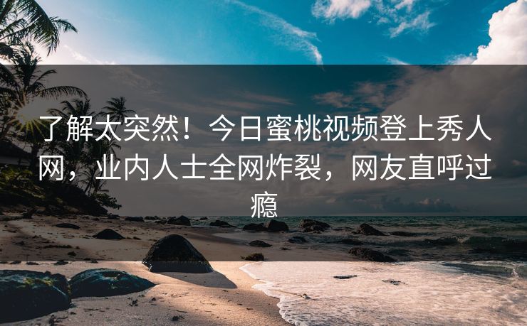 了解太突然！今日蜜桃视频登上秀人网，业内人士全网炸裂，网友直呼过瘾
