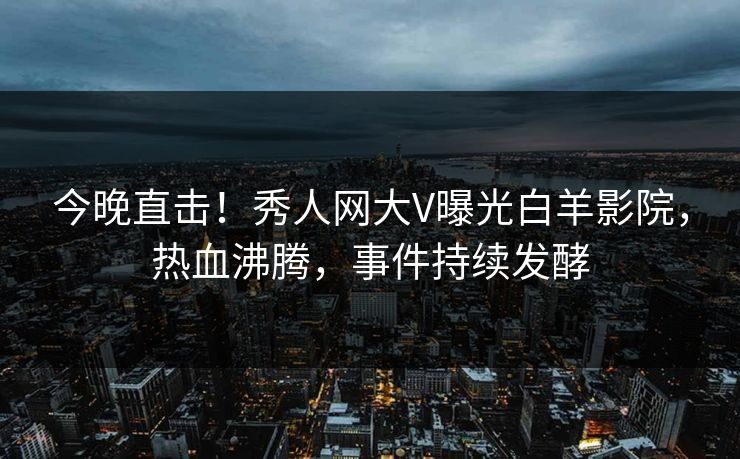 今晚直击！秀人网大V曝光白羊影院，热血沸腾，事件持续发酵