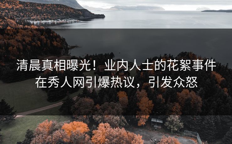 清晨真相曝光！业内人士的花絮事件在秀人网引爆热议，引发众怒