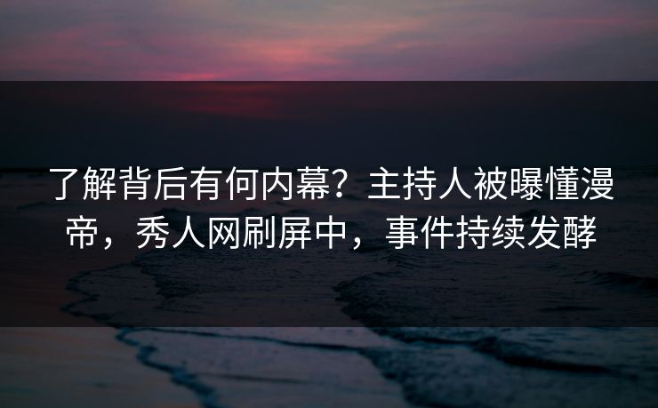 了解背后有何内幕？主持人被曝懂漫帝，秀人网刷屏中，事件持续发酵