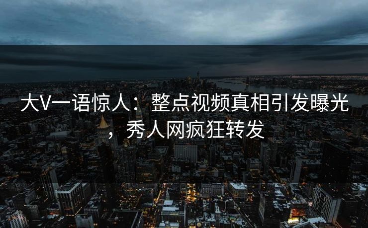 大V一语惊人：整点视频真相引发曝光，秀人网疯狂转发